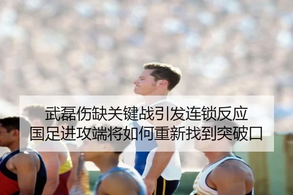 武磊伤缺关键战引发连锁反应 国足进攻端将如何重新找到突破口